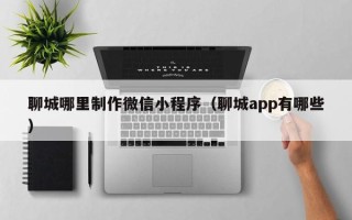 蓬莱聊城哪里制作微信小程序（聊城app有哪些）